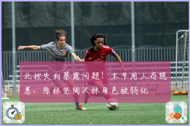 北控失利暴露问题！末节用人存隐患，陈林坚陶汉林角色被弱化