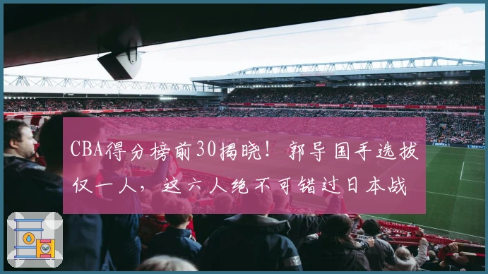 CBA得分榜前30揭晓！郭导国手选拔仅一人，这六人绝不可错过日本战