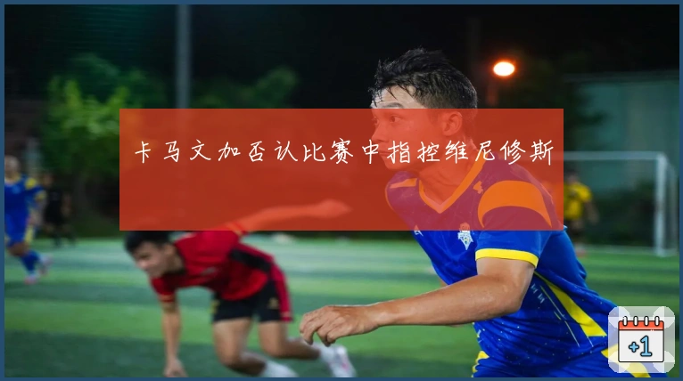 卡马文加否认比赛中指控维尼修斯