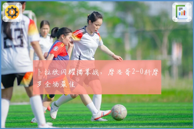 卜拉欣闪耀揭幕战，摩洛哥2-0科摩罗全场最佳